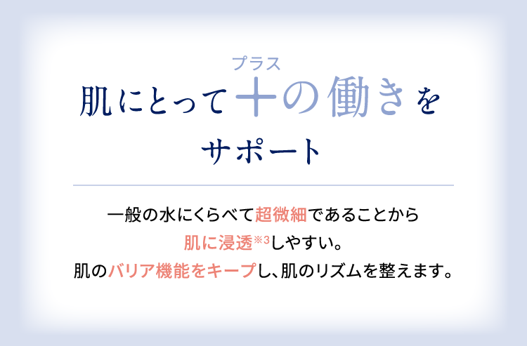 肌にとってプラスの働きをサポート 一般の水にくらべて超微細であることから肌に浸透しやすい。肌のバリア機能をキープし、肌のリズムを整えます。
