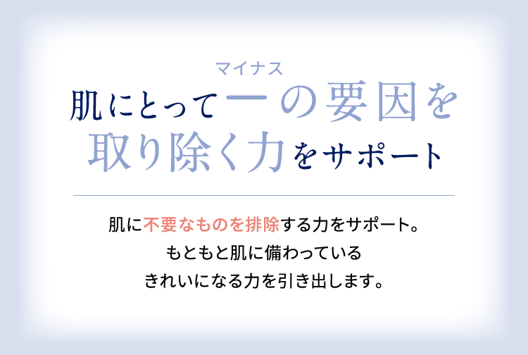 肌にとってマイナスの要因を取り除く力をサポート 肌に不要なものを排除する力をサポート。もともと肌に備わっているきれいになる力を引き出します。