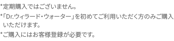 *定期購入ではございません。*「Dr.ウィラード・ウォーター」を初めてご利用いただく方のみご購入いただけます。*ご購入にはお客様登録が必要です。